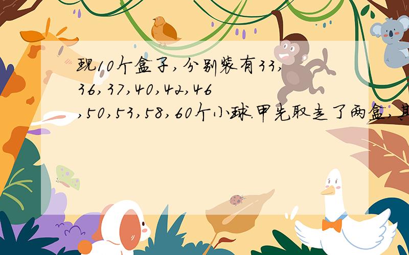 现10个盒子,分别装有33,36,37,40,42,46,50,53,58,60个小球.甲先取走了两盒,其余各盒被乙,丙丁三人所取走.已知乙取得球是丁的3倍,丙取得球数是丁的4倍,那么甲取走的两盒中分别装有多少个球?