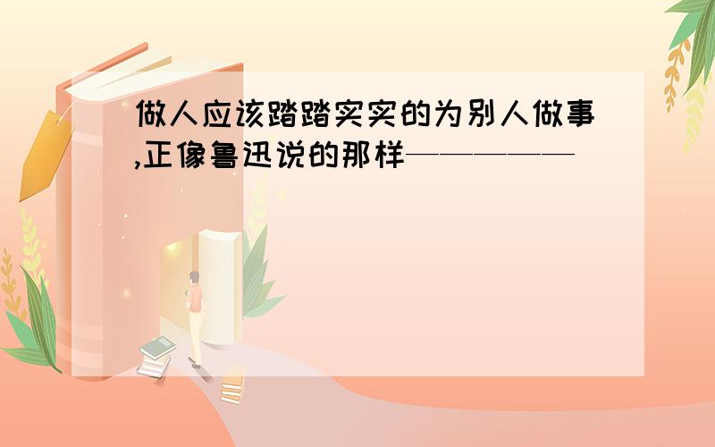 做人应该踏踏实实的为别人做事,正像鲁迅说的那样—————