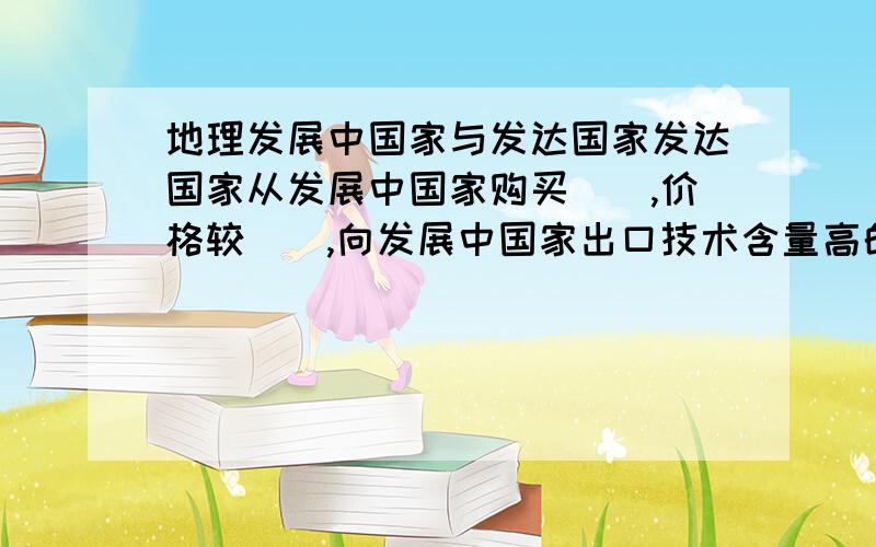 地理发展中国家与发达国家发达国家从发展中国家购买（）,价格较（）,向发展中国家出口技术含量高的（）,价格较（）,获取高额利润,因而经济发展水平比较高.