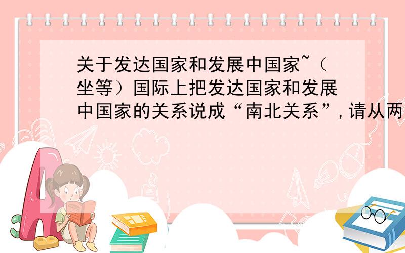 关于发达国家和发展中国家~（坐等）国际上把发达国家和发展中国家的关系说成“南北关系”,请从两类国家的分布位置进行解释!