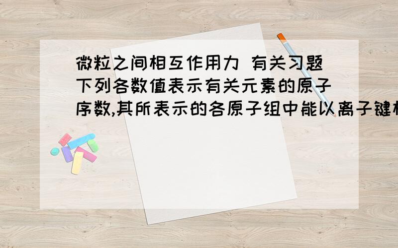 微粒之间相互作用力 有关习题下列各数值表示有关元素的原子序数,其所表示的各原子组中能以离子键相互结合成AB2型稳定化合物的是 ( 　　)　　A、18和12　　　B、6和8　　　C、11和16