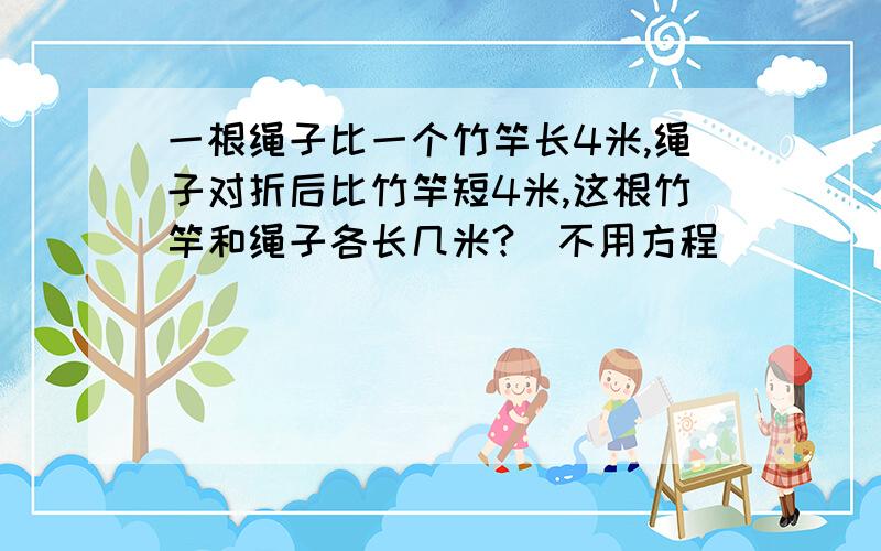 一根绳子比一个竹竿长4米,绳子对折后比竹竿短4米,这根竹竿和绳子各长几米?（不用方程）