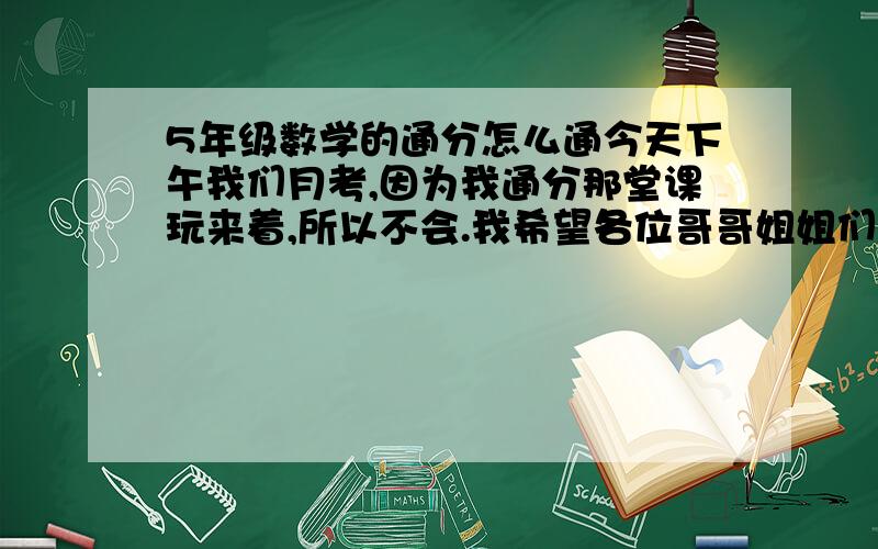 5年级数学的通分怎么通今天下午我们月考,因为我通分那堂课玩来着,所以不会.我希望各位哥哥姐姐们教教我,最好详细一点!谢谢各位哥哥姐姐了.好心的哥哥姐姐帮帮忙!谢谢了.