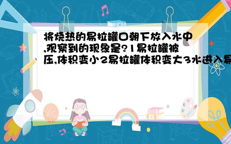 将烧热的易拉罐口朝下放入水中,观察到的现象是?1易拉罐被压,体积变小2易拉罐体积变大3水进入易拉罐破裂4水沸腾,易拉罐体积不变易拉罐受热后水不是会上去么,