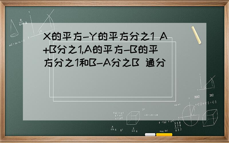 X的平方-Y的平方分之1 A+B分之1,A的平方-B的平方分之1和B-A分之B 通分