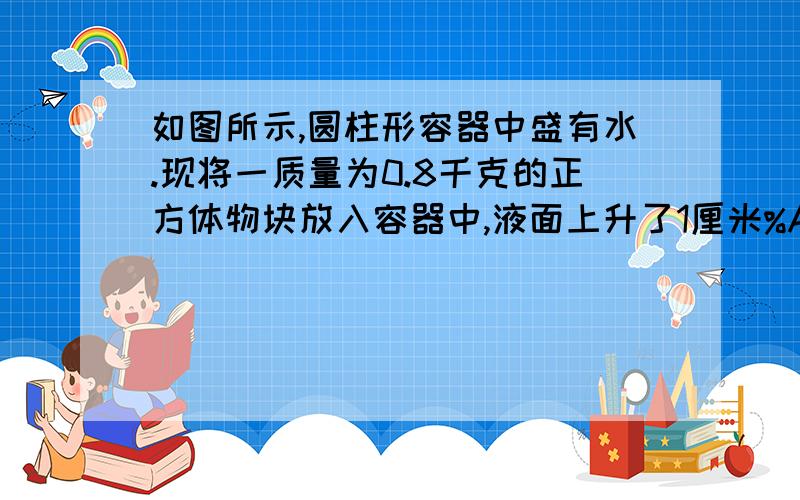 如图所示,圆柱形容器中盛有水.现将一质量为0.8千克的正方体物块放入容器中,液面上升了1厘米%A如图所示,圆柱形容器中盛有水.现将一质量为0.8千克的正方体物块放入容器中,液面上升了1厘米