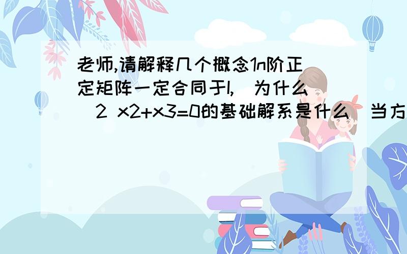 老师,请解释几个概念1n阶正定矩阵一定合同于I,（为什么）2 x2+x3=0的基础解系是什么（当方程式的第一个未知数的系数为0时,怎么处理?）3 如果在求特征向量时求出0向量,那么这个0向量算该特