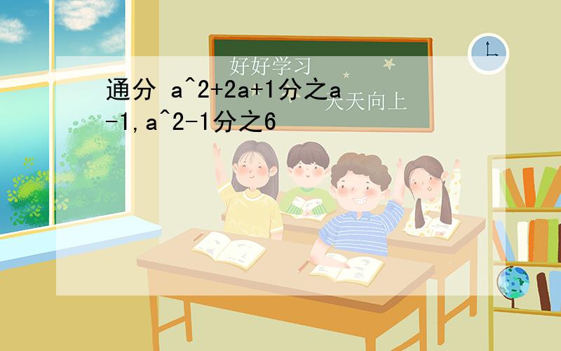 通分 a^2+2a+1分之a-1,a^2-1分之6