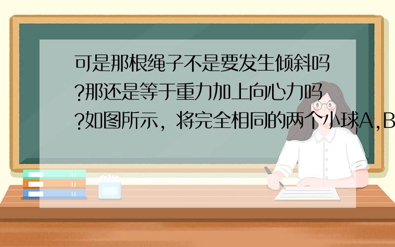 可是那根绳子不是要发生倾斜吗?那还是等于重力加上向心力吗?如图所示，将完全相同的两个小球A,B,用长L=0.8 m的细绳悬于以v=4 m/s向右匀速运动的小车顶部，两球与小车前后壁接触，由于某