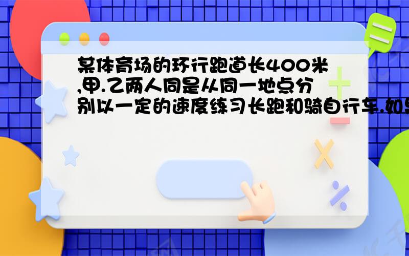 某体育场的环行跑道长400米,甲.乙两人同是从同一地点分别以一定的速度练习长跑和骑自行车.如果反向而行,那么他们每隔30秒相遇一次,如果两人同向而行,那么每隔80秒乙就追上甲一次,甲.乙