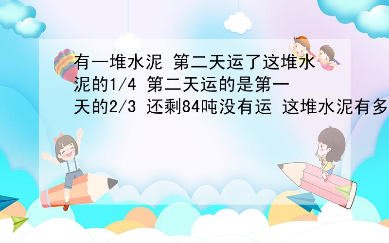 有一堆水泥 第二天运了这堆水泥的1/4 第二天运的是第一天的2/3 还剩84吨没有运 这堆水泥有多少吨?要用解方程