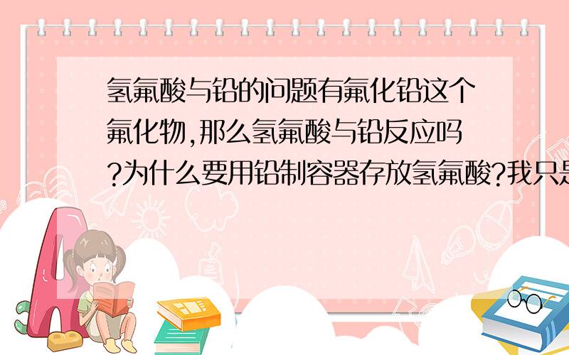 氢氟酸与铅的问题有氟化铅这个氟化物,那么氢氟酸与铅反应吗?为什么要用铅制容器存放氢氟酸?我只是初三党知识比较肤浅,希望知道或者略为了解的给出答案哦.