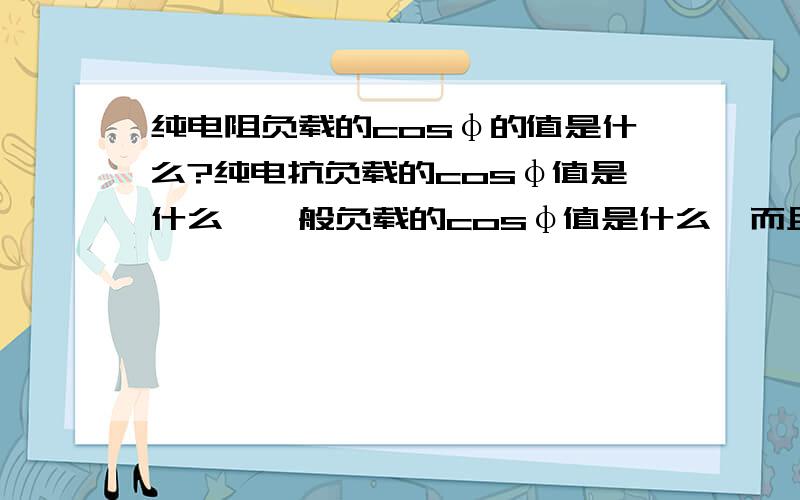 纯电阻负载的cosφ的值是什么?纯电抗负载的cosφ值是什么,一般负载的cosφ值是什么,而且负载多为什么性,常用的交流电动机是一个什么负载