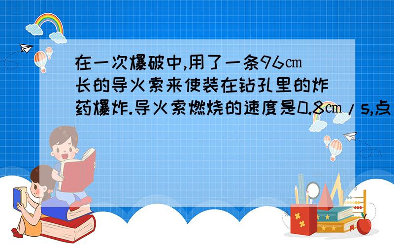 在一次爆破中,用了一条96㎝长的导火索来使装在钻孔里的炸药爆炸.导火索燃烧的速度是0.8㎝/s,点火者点着导火索后,以5m/s的速度跑开.问点火者能不能在爆炸前跑到离爆炸点500m远的安全区?