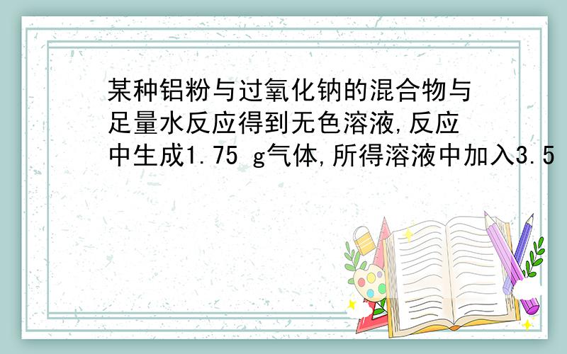 某种铝粉与过氧化钠的混合物与足量水反应得到无色溶液,反应中生成1.75 g气体,所得溶液中加入3.5 mol/L盐酸100 mL完全反应,使生成的沉淀恰好完全溶解,则原混合物中铝与过氧化钠的物质的量之