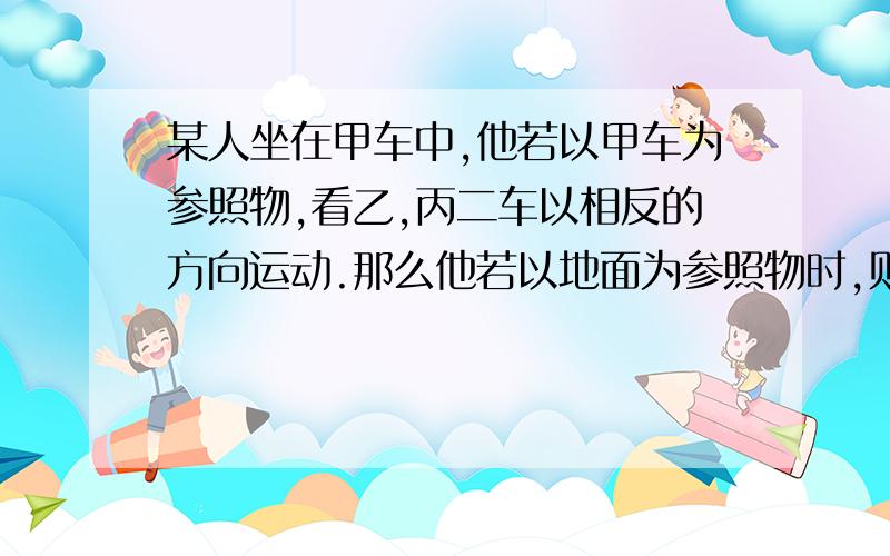 某人坐在甲车中,他若以甲车为参照物,看乙,丙二车以相反的方向运动.那么他若以地面为参照物时,则下列说法可能对的是（ )A/甲,乙二车同向行使,丙车反向行驶B/甲,乙丙三车都在同向行驶C/甲