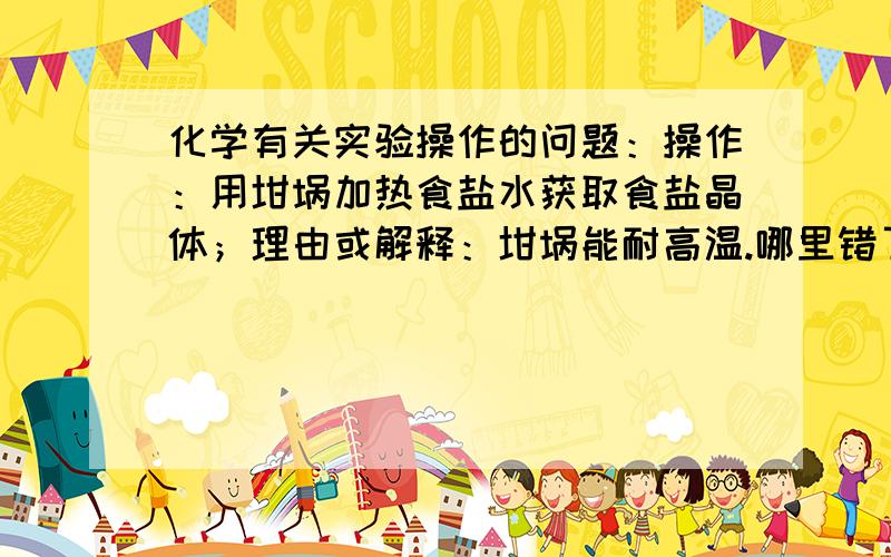 化学有关实验操作的问题：操作：用坩埚加热食盐水获取食盐晶体；理由或解释：坩埚能耐高温.哪里错了?