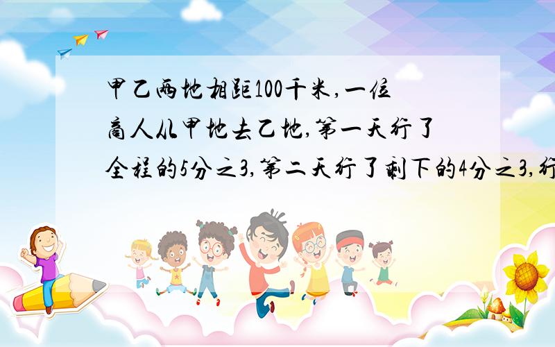 甲乙两地相距100千米,一位商人从甲地去乙地,第一天行了全程的5分之3,第二天行了剩下的4分之3,行了两天还剩多少千米