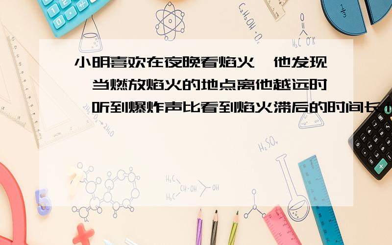 小明喜欢在夜晚看焰火,他发现,当燃放焰火的地点离他越远时,听到爆炸声比看到焰火滞后的时间长.他想估测焰火燃放点与他之间的距离,你认为他应该准备什么器材?怎样进行估测?