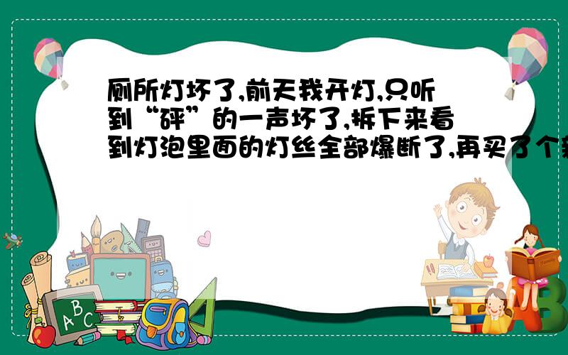 厕所灯坏了,前天我开灯,只听到“砰”的一声坏了,拆下来看到灯泡里面的灯丝全部爆断了,再买了个新灯泡也不亮,