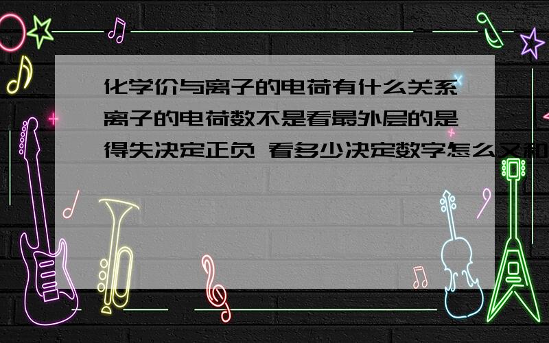 化学价与离子的电荷有什么关系离子的电荷数不是看最外层的是得失决定正负 看多少决定数字怎么又和化学价扯上了?而且我看钾离子 可是最外层失去1个 就是-1