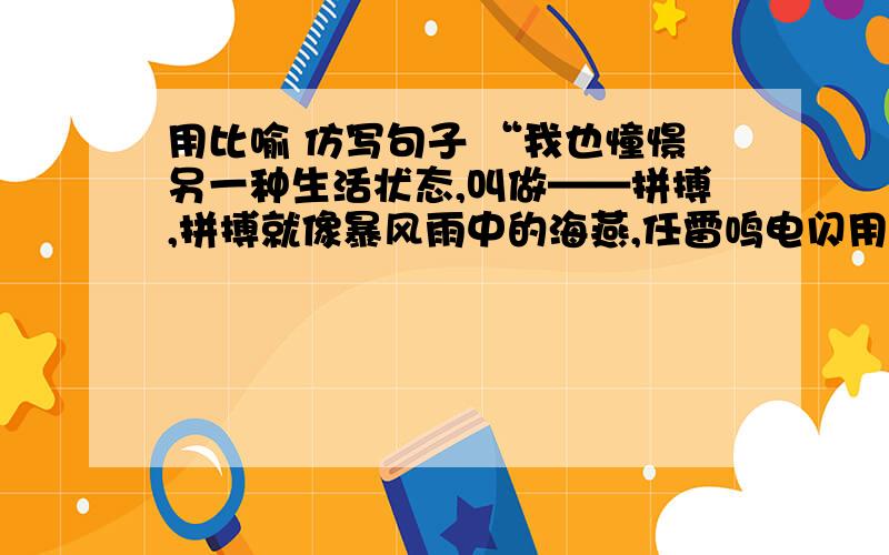 用比喻 仿写句子 “我也憧憬另一种生活状态,叫做——拼搏,拼搏就像暴风雨中的海燕,任雷鸣电闪用比喻 仿写句子 “我也憧憬另一种生活状态,叫做——拼搏,拼搏就像暴风雨中的海燕,任雷鸣