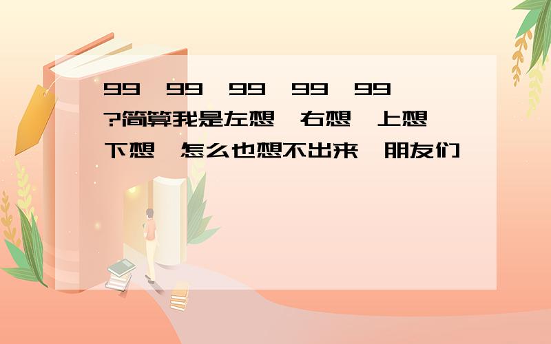 99*99*99*99*99?简算我是左想,右想,上想,下想,怎么也想不出来,朋友们,