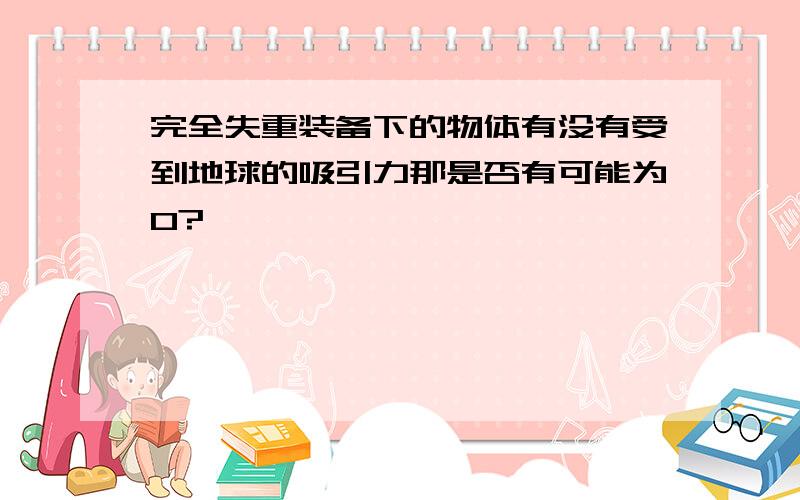 完全失重装备下的物体有没有受到地球的吸引力那是否有可能为0?