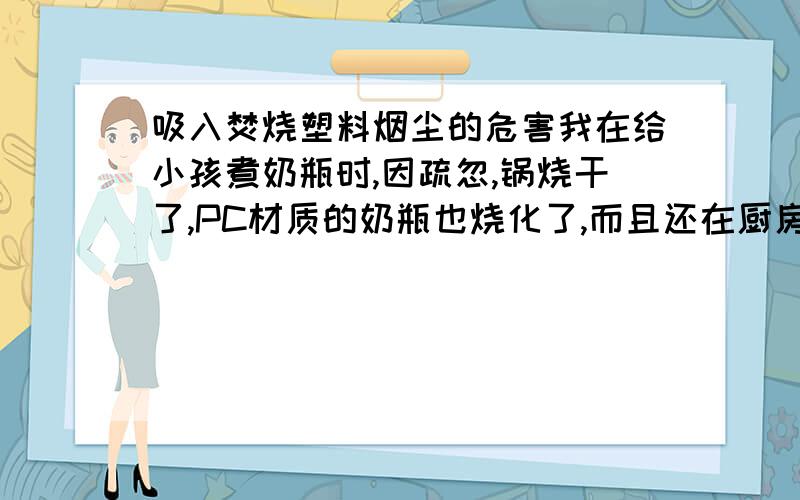 吸入焚烧塑料烟尘的危害我在给小孩煮奶瓶时,因疏忽,锅烧干了,PC材质的奶瓶也烧化了,而且还在厨房产生了很多烟雾,还有一种异味.我在关煤气灶开关时吸入了一些烟雾,问对身体有什么危害?