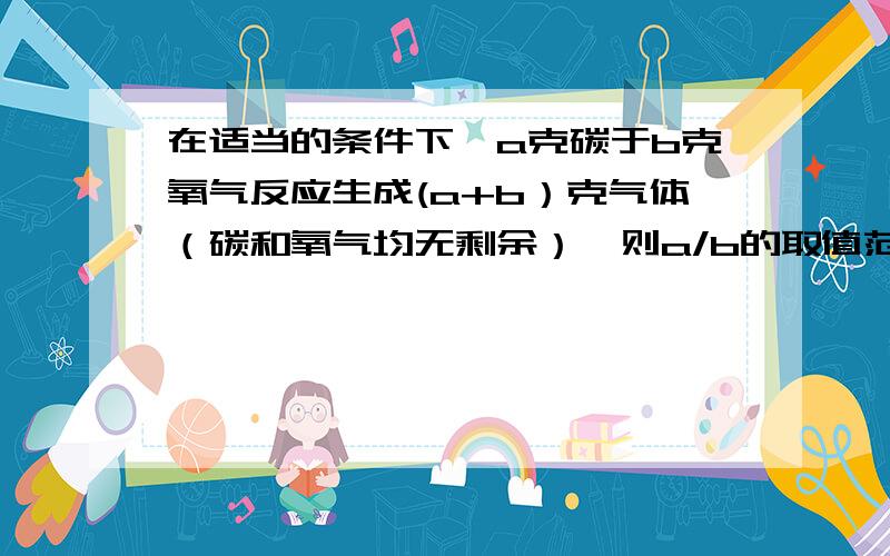 在适当的条件下,a克碳于b克氧气反应生成(a+b）克气体（碳和氧气均无剩余）,则a/b的取值范围是多少?如题