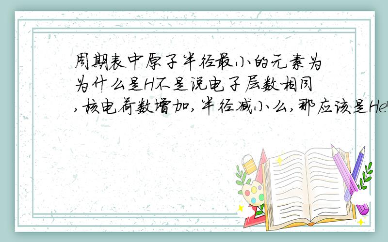 周期表中原子半径最小的元素为为什么是H不是说电子层数相同,核电荷数增加,半径减小么,那应该是He啊