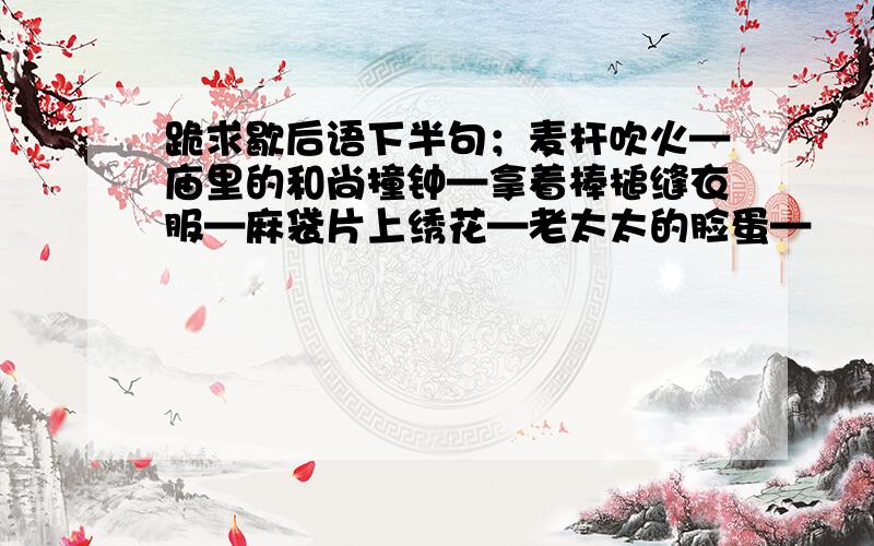 跪求歇后语下半句；麦杆吹火—庙里的和尚撞钟—拿着棒槌缝衣服—麻袋片上绣花—老太太的脸蛋—