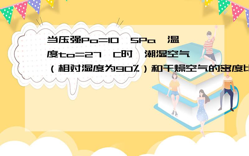 当压强Po=10^5Pa,温度to=27°C时,潮湿空气（相对湿度为90%）和干燥空气的密度比为多少?（在这个温度下饱和水蒸气密度ρo=0.027kg/m^3,空气摩尔质量M1=0.029kg/mol,普适气体常数R=8.31J/mol·K）