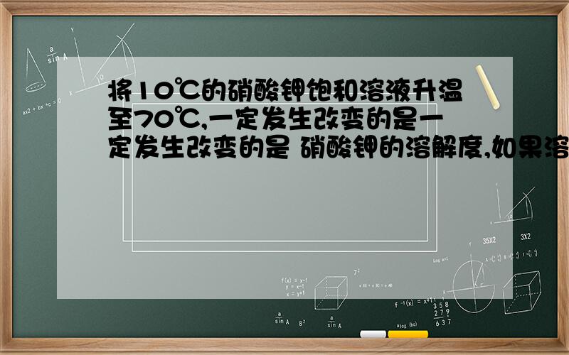 将10℃的硝酸钾饱和溶液升温至70℃,一定发生改变的是一定发生改变的是 硝酸钾的溶解度,如果溶液还是饱和的,那么溶液中溶质的质量分数不改变. 但是我不太明白为什么网上有些回答说,溶