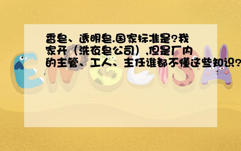 香皂、透明皂.国家标准是?我家开（洗衣皂公司）,但是厂内的主管、工人、主任谁都不懂这些知识?很想知道的问题：香皂、透明皂、肥皂.国家标准是?