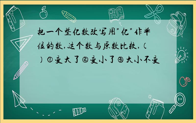 把一个整亿数改写用”亿”作单位的数,这个数与原数比较,（）①变大了②变小了③大小不变