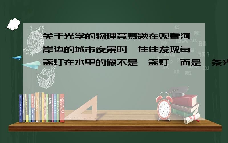 关于光学的物理竞赛题在观看河岸边的城市夜景时,往往发现每盏灯在水里的像不是一盏灯,而是一条光柱,请你分析这是为什么