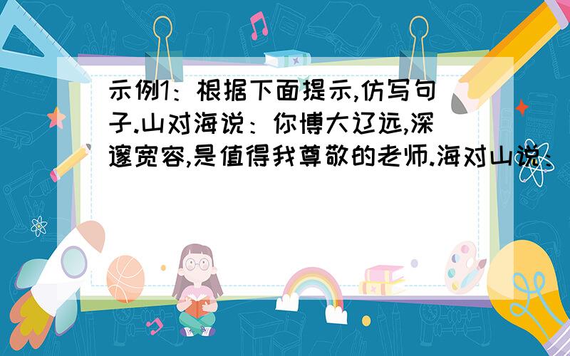 示例1：根据下面提示,仿写句子.山对海说：你博大辽远,深邃宽容,是值得我尊敬的老师.海对山说：