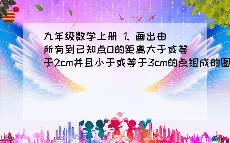 九年级数学上册 1. 画出由所有到已知点O的距离大于或等于2cm并且小于或等于3cm的点组成的图形.写完整一点..