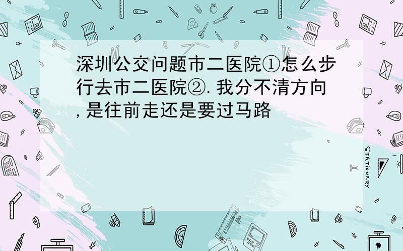 深圳公交问题市二医院①怎么步行去市二医院②.我分不清方向,是往前走还是要过马路