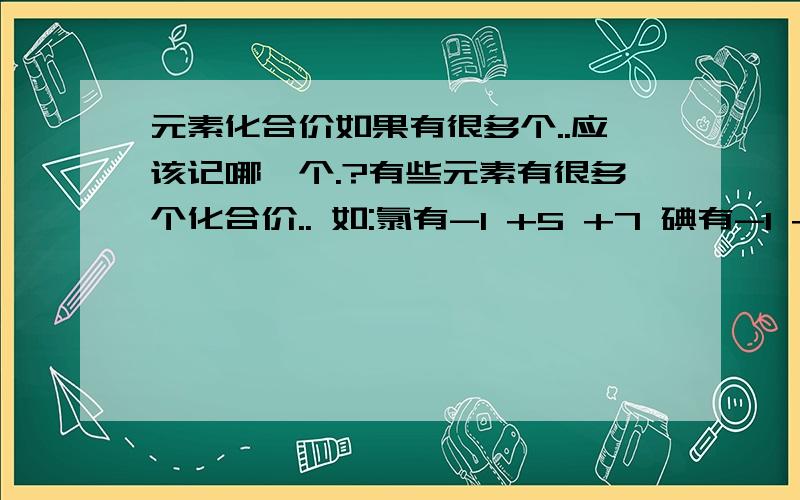 元素化合价如果有很多个..应该记哪一个.?有些元素有很多个化合价.. 如:氯有-1 +5 +7 碘有-1 +5 +7 氮有-3 +5 我应该去记哪个化合价呢.? 是要写化学式的时候用的..