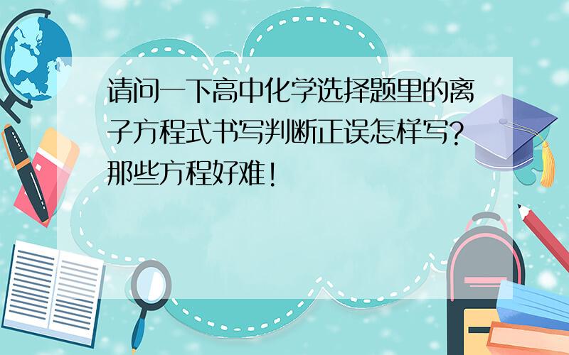 请问一下高中化学选择题里的离子方程式书写判断正误怎样写?那些方程好难!