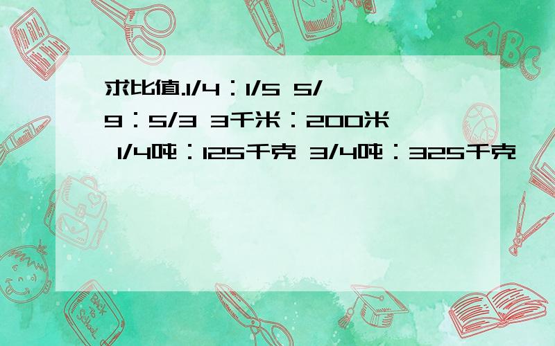 求比值.1/4：1/5 5/9：5/3 3千米：200米 1/4吨：125千克 3/4吨：325千克