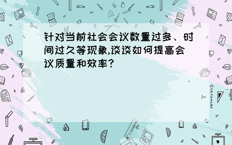 针对当前社会会议数量过多、时间过久等现象,谈谈如何提高会议质量和效率?