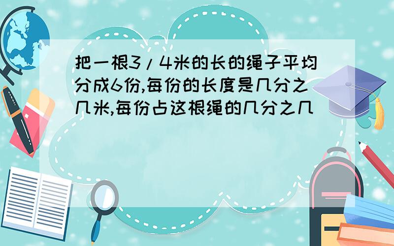 把一根3/4米的长的绳子平均分成6份,每份的长度是几分之几米,每份占这根绳的几分之几