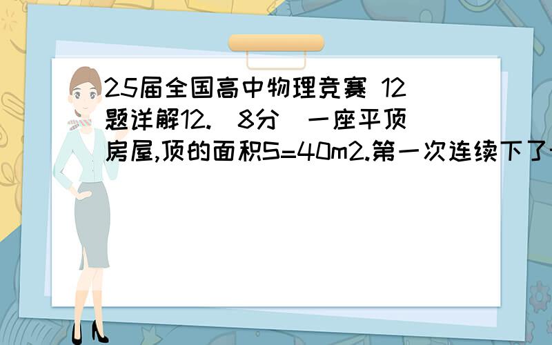 25届全国高中物理竞赛 12题详解12.（8分）一座平顶房屋,顶的面积S=40m2.第一次连续下了t=24小时的雨,雨滴沿竖直方向以v=5.0m/s的速度落到屋顶,假定雨滴撞击屋顶的时间极短且不反弹,并立即流