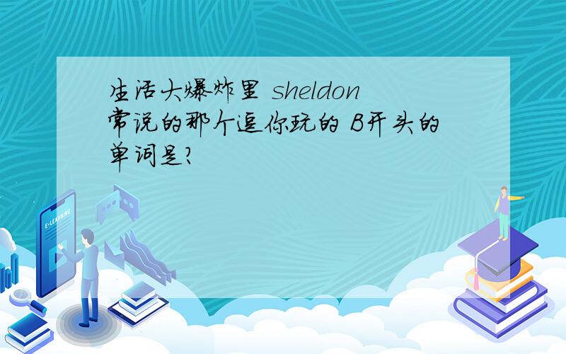 生活大爆炸里 sheldon常说的那个逗你玩的 B开头的单词是?