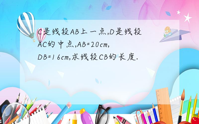 C是线段AB上一点,D是线段AC的中点,AB=20cm,DB=16cm,求线段CB的长度.