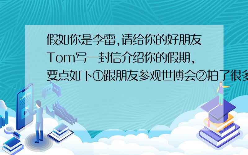 假如你是李雷,请给你的好朋友Tom写一封信介绍你的假期,要点如下①跟朋友参观世博会②拍了很多照片③碰到刘翔,索取到了签名④参观了中国馆.