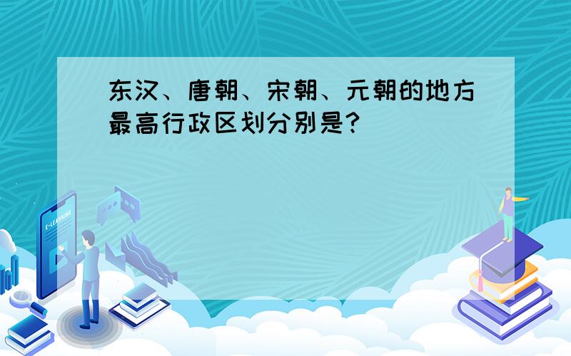 东汉、唐朝、宋朝、元朝的地方最高行政区划分别是?